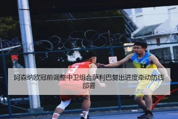阿森纳欧冠前调整中卫组合萨利巴复出进度牵动防线部署